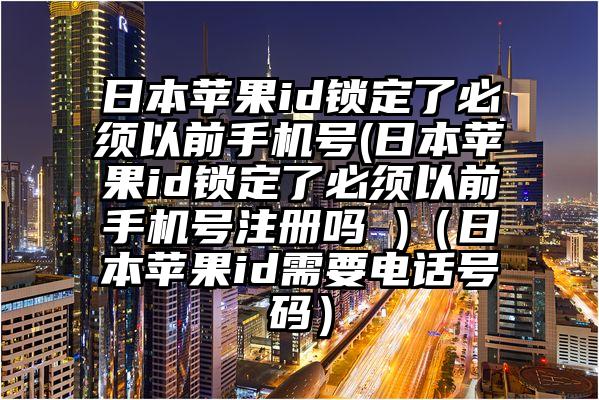 日本苹果id锁定了必须以前手机号(日本苹果id锁定了必须以前手机号注册吗 )（日本苹果id需要电话号码）