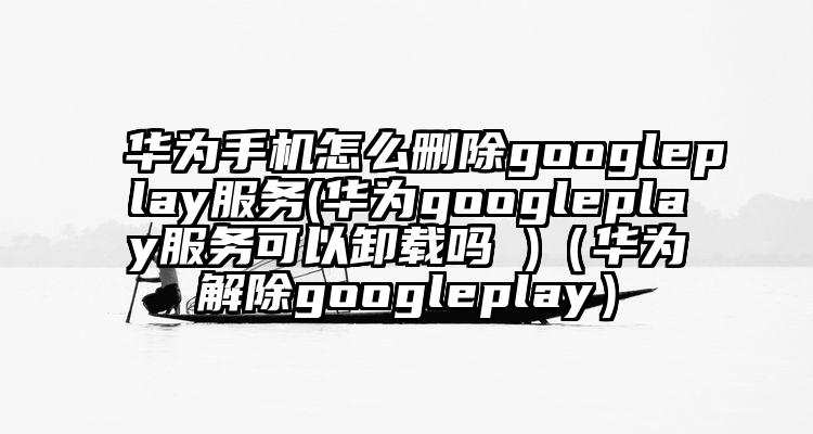 华为手机怎么删除googleplay服务(华为googleplay服务可以卸载吗 )（华为解除googleplay）