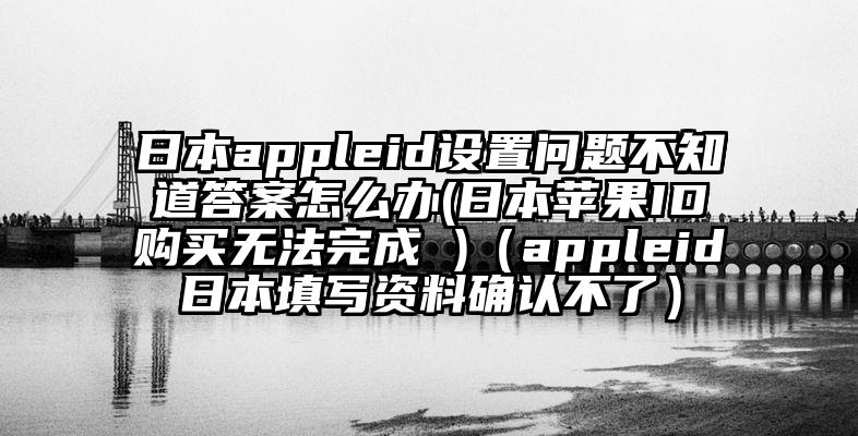 日本appleid设置问题不知道答案怎么办(日本苹果ID购买无法完成 )（appleid日本填写资料确认不了）