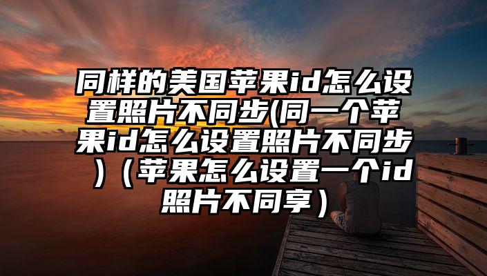 同样的美国苹果id怎么设置照片不同步(同一个苹果id怎么设置照片不同步 )（苹果怎么设置一个id照片不同享）