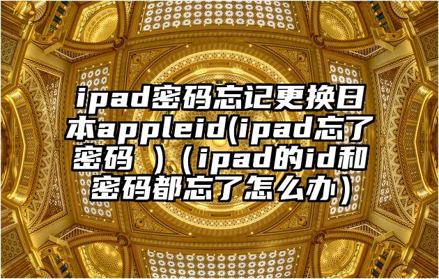 ipad密码忘记更换日本appleid(ipad忘了密码 )（ipad的id和密码都忘了怎么办）