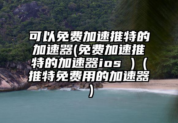 可以免费加速推特的加速器(免费加速推特的加速器ios )（推特免费用的加速器）