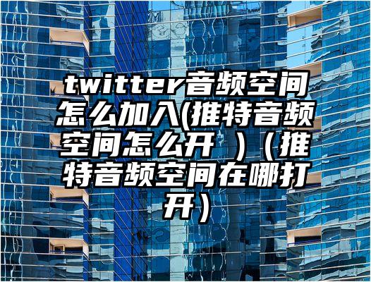 twitter音频空间怎么加入(推特音频空间怎么开 )（推特音频空间在哪打开）