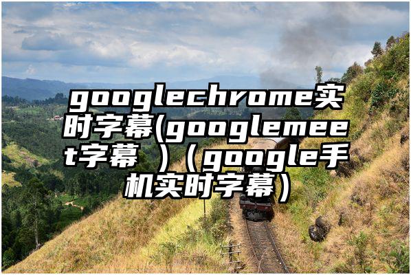 googlechrome实时字幕(googlemeet字幕 )（google手机实时字幕）