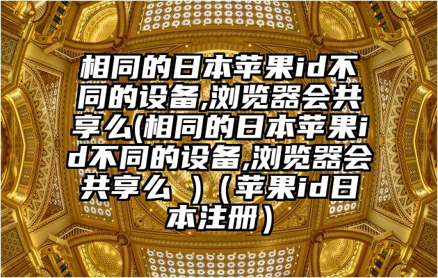 相同的日本苹果id不同的设备,浏览器会共享么(相同的日本苹果id不同的设备,浏览器会共享么 )（苹果id日本注册）