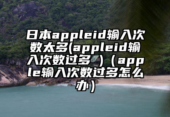 日本appleid输入次数太多(appleid输入次数过多 )（apple输入次数过多怎么办）