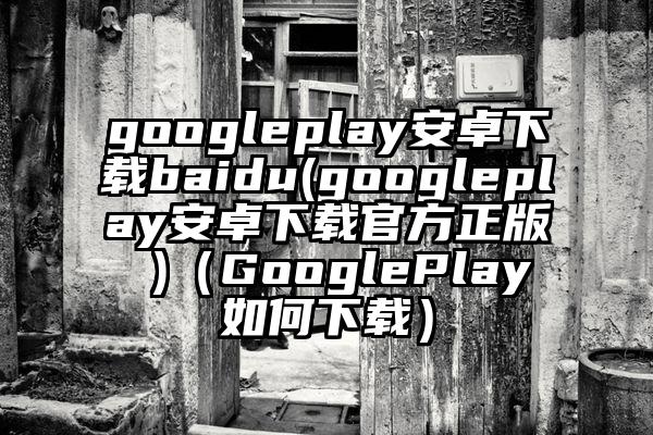 googleplay安卓下载baidu(googleplay安卓下载官方正版 )（GooglePlay如何下载）