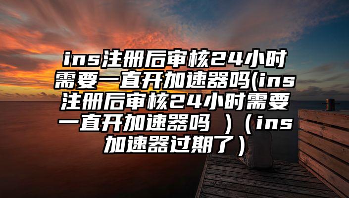 ins注册后审核24小时需要一直开加速器吗(ins注册后审核24小时需要一直开加速器吗 )（ins加速器过期了）