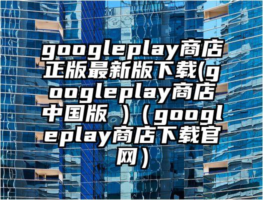 googleplay商店正版最新版下载(googleplay商店中国版 )（googleplay商店下载官网）