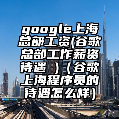 google上海总部工资(谷歌总部工作薪资待遇 )（谷歌上海程序员的待遇怎么样）