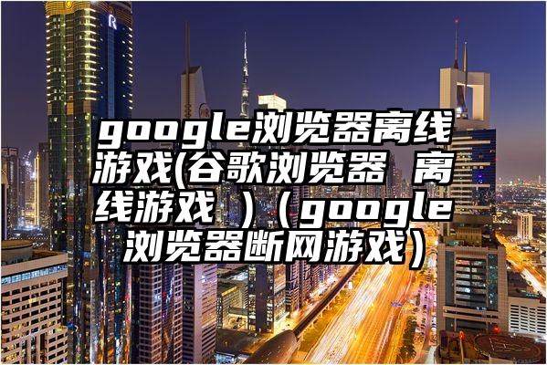 google浏览器离线游戏(谷歌浏览器 离线游戏 )（google浏览器断网游戏）