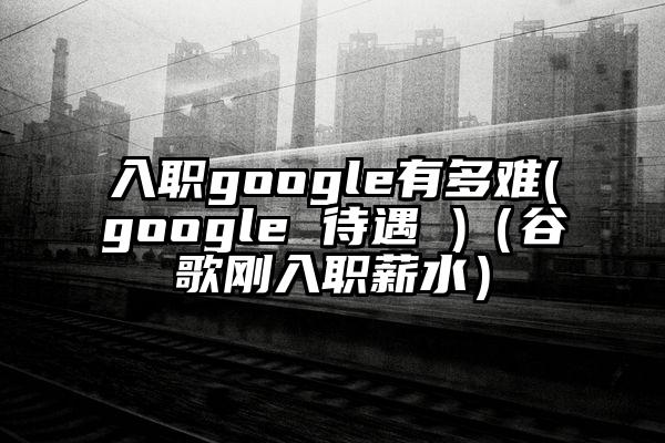 入职google有多难(google 待遇 )（谷歌刚入职薪水）