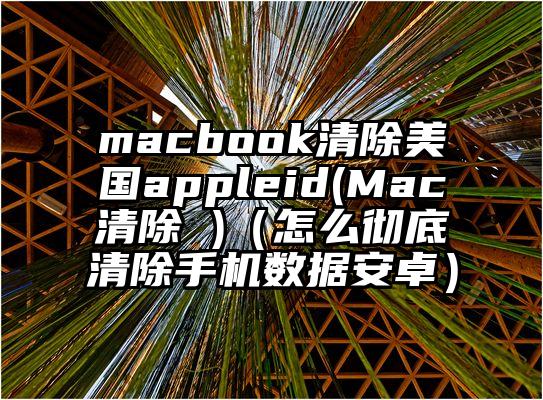 macbook清除美国appleid(Mac清除 )（怎么彻底清除手机数据安卓）