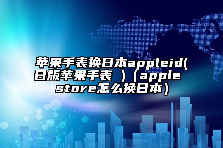 苹果手表换日本appleid(日版苹果手表 )（apple store怎么换日本）