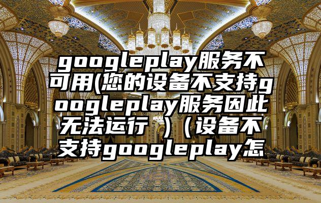 googleplay服务不可用(您的设备不支持googleplay服务因此无法运行 )（设备不支持googleplay怎