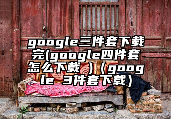 google三件套下载完(google四件套怎么下载 )（google 3件套下载）