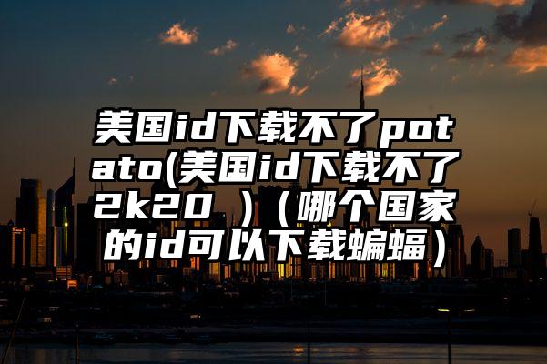 美国id下载不了potato(美国id下载不了2k20 )（哪个国家的id可以下载蝙蝠）