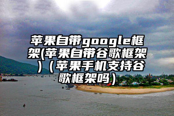 苹果自带google框架(苹果自带谷歌框架 )（苹果手机支持谷歌框架吗）