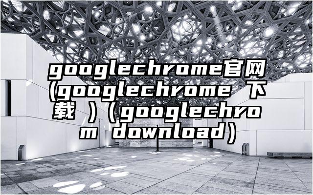 googlechrome官网(googlechrome 下载 )（googlechrom download）