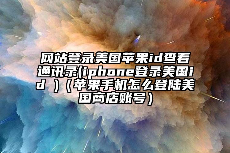 网站登录美国苹果id查看通讯录(iphone登录美国id )（苹果手机怎么登陆美国商店账号）