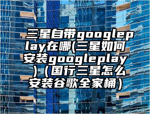 三星自带googleplay在哪(三星如何安装googleplay )（国行三星怎么安装谷歌全家桶）