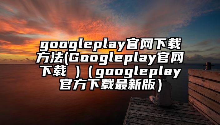 googleplay官网下载方法(Googleplay官网下载 )（googleplay官方下载最新版）