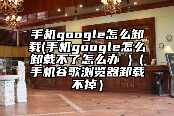 手机google怎么卸载(手机google怎么卸载不了怎么办 )（手机谷歌浏览器卸载不掉）