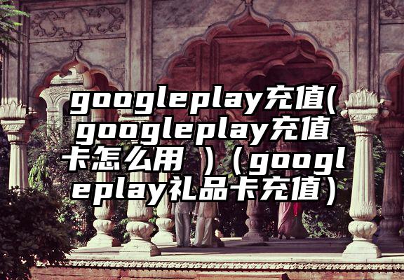 googleplay充值(googleplay充值卡怎么用 )（googleplay礼品卡充值）