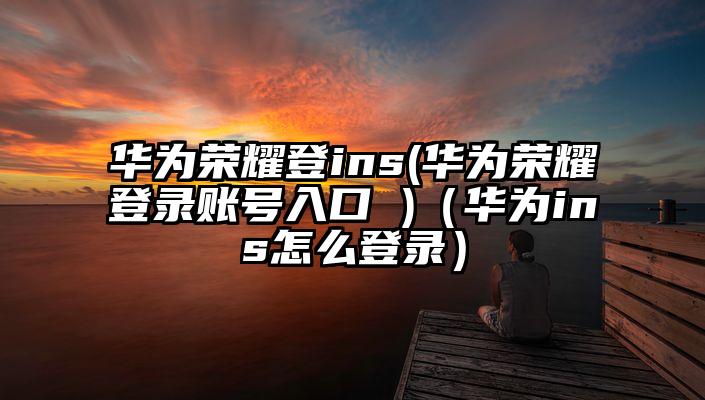 华为荣耀登ins(华为荣耀登录账号入口 )（华为ins怎么登录）