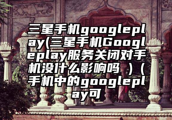 三星手机googleplay(三星手机Googleplay服务关闭对手机没什么影响吗 )（手机中的googleplay可