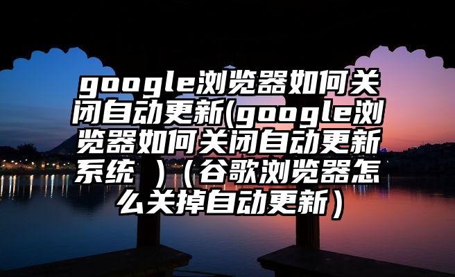 google浏览器如何关闭自动更新(google浏览器如何关闭自动更新系统 )（谷歌浏览器怎么关掉自动更新）