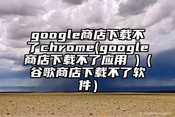 google商店下载不了chrome(google商店下载不了应用 )（谷歌商店下载不了软件）