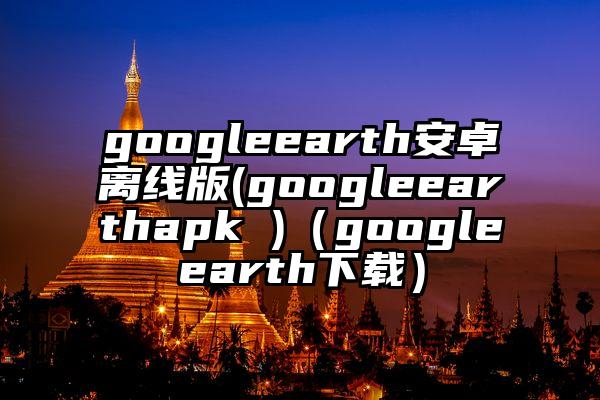 googleearth安卓离线版(googleearthapk )（googleearth下载）