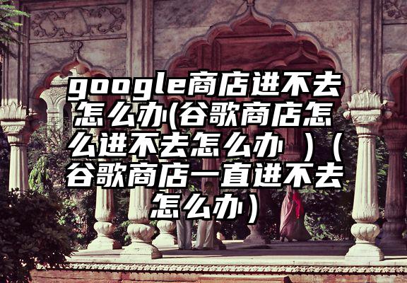 google商店进不去怎么办(谷歌商店怎么进不去怎么办 )（谷歌商店一直进不去怎么办）