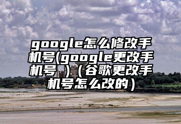 google怎么修改手机号(google更改手机号 )（谷歌更改手机号怎么改的）