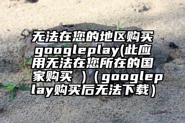 无法在您的地区购买googleplay(此应用无法在您所在的国家购买 )（googleplay购买后无法下载）