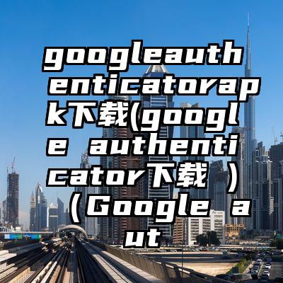 googleauthenticatorapk下载(google authenticator下载 )（Google aut