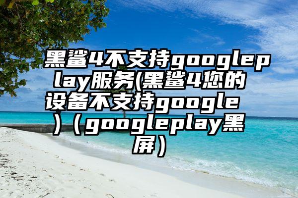 黑鲨4不支持googleplay服务(黑鲨4您的设备不支持google )（googleplay黑屏）