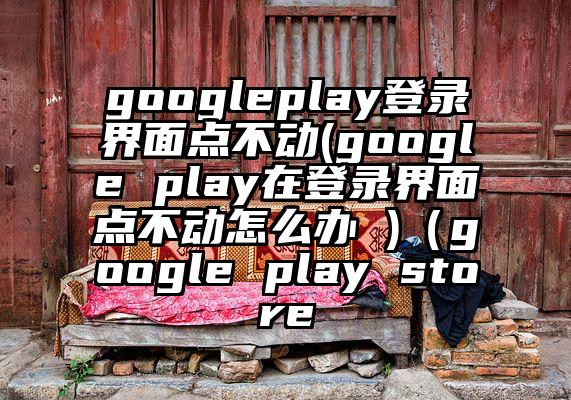 googleplay登录界面点不动(google play在登录界面点不动怎么办 )（google play store