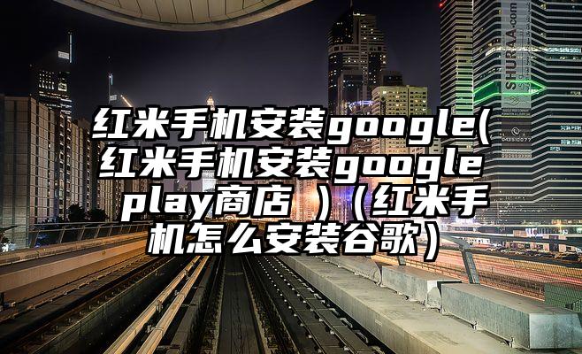 红米手机安装google(红米手机安装google play商店 )（红米手机怎么安装谷歌）