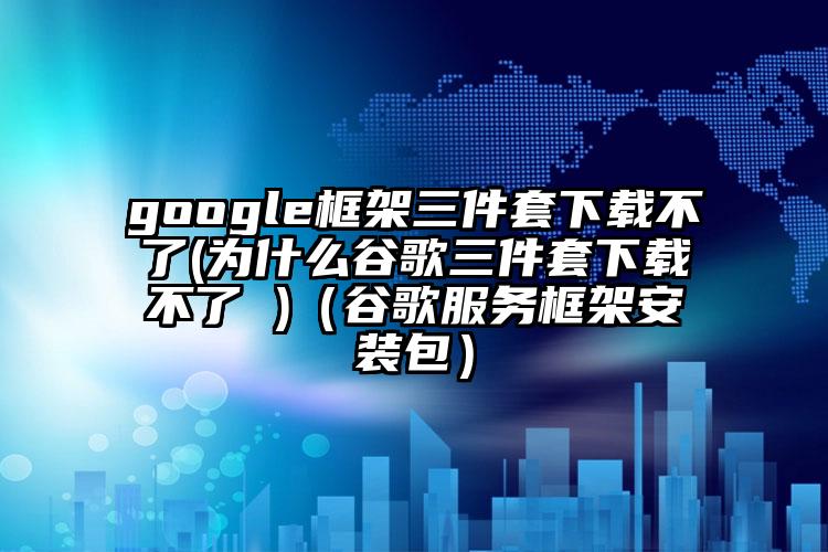 google框架三件套下载不了(为什么谷歌三件套下载不了 )（谷歌服务框架安装包）