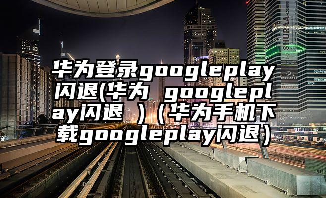 华为登录googleplay闪退(华为 googleplay闪退 )（华为手机下载googleplay闪退）