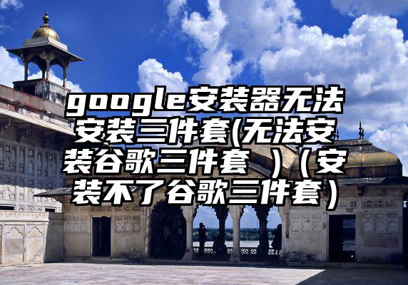 google安装器无法安装三件套(无法安装谷歌三件套 )（安装不了谷歌三件套）