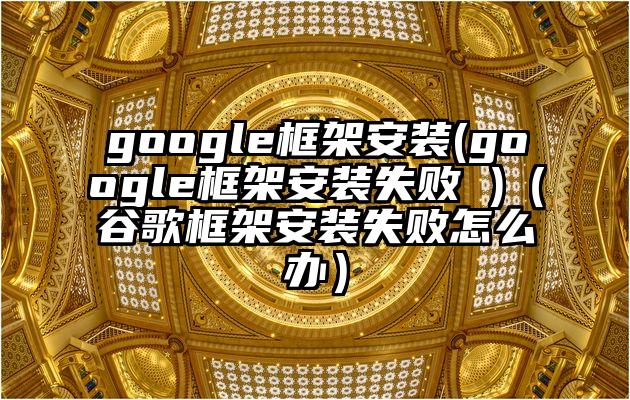 google框架安装(google框架安装失败 )（谷歌框架安装失败怎么办）