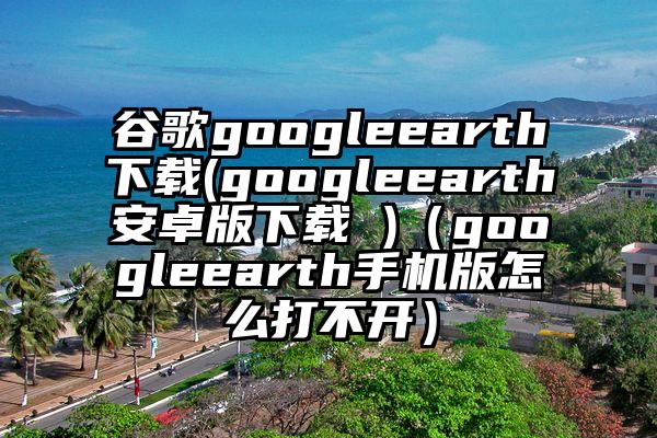 谷歌googleearth下载(googleearth安卓版下载 )（googleearth手机版怎么打不开）