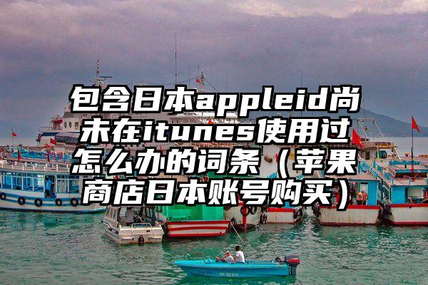 包含日本appleid尚未在itunes使用过怎么办的词条（苹果商店日本账号购买）