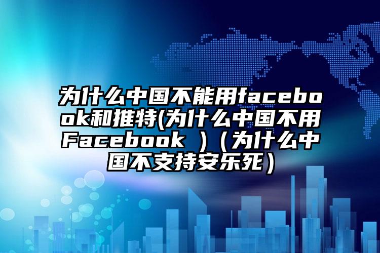 为什么中国不能用facebook和推特(为什么中国不用Facebook )（为什么中国不支持安乐死）