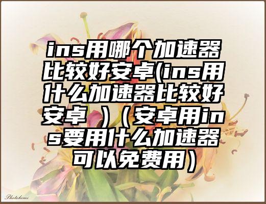 ins用哪个加速器比较好安卓(ins用什么加速器比较好安卓 )（安卓用ins要用什么加速器可以免费用）