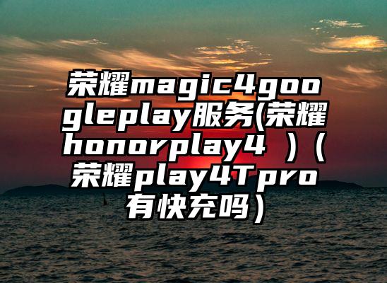 荣耀magic4googleplay服务(荣耀honorplay4 )（荣耀play4Tpro有快充吗）