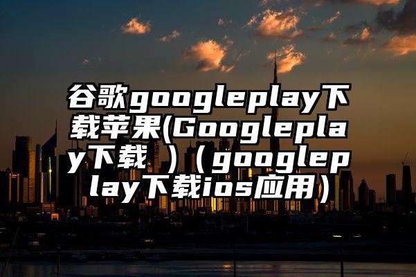 谷歌googleplay下载苹果(Googleplay下载 )（googleplay下载ios应用）